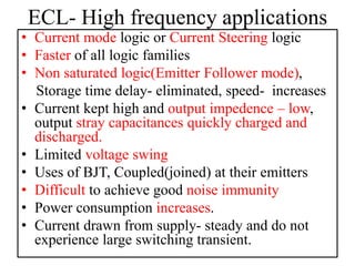 ECL- High frequency applications
• Current mode logic or Current Steering logic
• Faster of all logic families
• Non saturated logic(Emitter Follower mode),
Storage time delay- eliminated, speed- increases
• Current kept high and output impedence – low,
output stray capacitances quickly charged and
discharged.
• Limited voltage swing
• Uses of BJT, Coupled(joined) at their emitters
• Difficult to achieve good noise immunity
• Power consumption increases.
• Current drawn from supply- steady and do not
experience large switching transient.
 