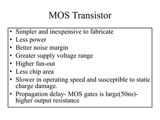 MOS Transistor
• Simpler and inexpensive to fabricate
• Less power
• Better noise margin
• Greater supply voltage range
• Higher fan-out
• Less chip area
• Slower in operating speed and susceptible to static
charge damage.
• Propagation delay- MOS gates is large(50ns)-
higher output resistance
 