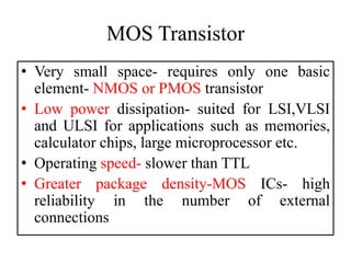 MOS Transistor
• Very small space- requires only one basic
element- NMOS or PMOS transistor
• Low power dissipation- suited for LSI,VLSI
and ULSI for applications such as memories,
calculator chips, large microprocessor etc.
• Operating speed- slower than TTL
• Greater package density-MOS ICs- high
reliability in the number of external
connections
 