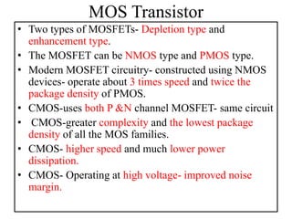 MOS Transistor
• Two types of MOSFETs- Depletion type and
enhancement type.
• The MOSFET can be NMOS type and PMOS type.
• Modern MOSFET circuitry- constructed using NMOS
devices- operate about 3 times speed and twice the
package density of PMOS.
• CMOS-uses both P &N channel MOSFET- same circuit
• CMOS-greater complexity and the lowest package
density of all the MOS families.
• CMOS- higher speed and much lower power
dissipation.
• CMOS- Operating at high voltage- improved noise
margin.
 