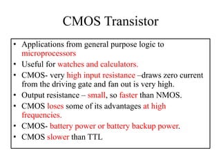 CMOS Transistor
• Applications from general purpose logic to
microprocessors
• Useful for watches and calculators.
• CMOS- very high input resistance –draws zero current
from the driving gate and fan out is very high.
• Output resistance – small, so faster than NMOS.
• CMOS loses some of its advantages at high
frequencies.
• CMOS- battery power or battery backup power.
• CMOS slower than TTL
 