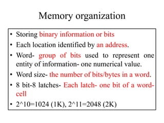 Memory organization
• Storing binary information or bits
• Each location identified by an address.
• Word- group of bits used to represent one
entity of information- one numerical value.
• Word size- the number of bits/bytes in a word.
• 8 bit-8 latches- Each latch- one bit of a word-
cell
• 2^10=1024 (1K), 2^11=2048 (2K)
 