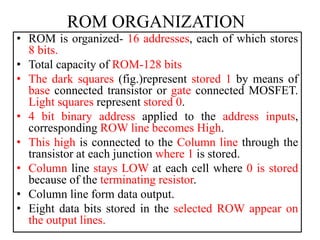 ROM ORGANIZATION
• ROM is organized- 16 addresses, each of which stores
8 bits.
• Total capacity of ROM-128 bits
• The dark squares (fig.)represent stored 1 by means of
base connected transistor or gate connected MOSFET.
Light squares represent stored 0.
• 4 bit binary address applied to the address inputs,
corresponding ROW line becomes High.
• This high is connected to the Column line through the
transistor at each junction where 1 is stored.
• Column line stays LOW at each cell where 0 is stored
because of the terminating resistor.
• Column line form data output.
• Eight data bits stored in the selected ROW appear on
the output lines.
 