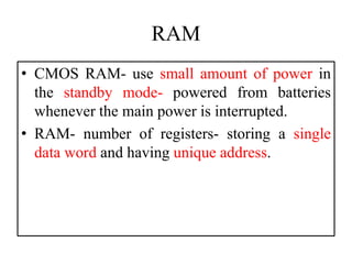 RAM
• CMOS RAM- use small amount of power in
the standby mode- powered from batteries
whenever the main power is interrupted.
• RAM- number of registers- storing a single
data word and having unique address.
 