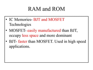 RAM and ROM
• IC Memories- BJT and MOSFET
Technologies
• MOSFET- easily manufactured than BJT,
occupy less space and more dominant
• BJT- faster than MOSFET. Used in high speed
applications.
 