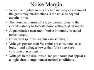 Noise Margin
• When the digital circuits operate in noisy environment
the gates may malfunctions if the noise is beyond
certain limits.
• The noise immunity of a logic circuit refers to the
circuit’s ability to tolerate noise voltages at its inputs.
• A quantitative measure of noise immunity is called
noise margin.
• Unwanted spurious signals - noise margin.
• Voltages greater than VOH(min) are considered as a
logic 1 and voltages lower than VOL (max) are
considered as a logic 0.
• Voltages in the disallowed ranges should not appear at
a logic circuit output under normal conditions.
 