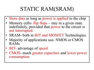 STATIC RAM(SRAM)
• Store data as long as power is applied to the chip
• Memory cells- flip flops – stay in a given state
indefinitely, provided that power to the circuit is
not interrupted.
• SRAM- both in BJT and MOSFET Technologies.
• Majority of applications use- NMOS or CMOS
RAMs
• BJT- advantage of speed
• CMOS- much greater capacities and lower power
consumption
 