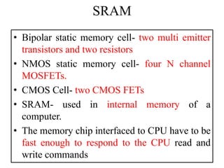 SRAM
• Bipolar static memory cell- two multi emitter
transistors and two resistors
• NMOS static memory cell- four N channel
MOSFETs.
• CMOS Cell- two CMOS FETs
• SRAM- used in internal memory of a
computer.
• The memory chip interfaced to CPU have to be
fast enough to respond to the CPU read and
write commands
 