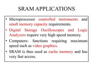 SRAM APPLICATIONS
• Microprocessor controlled instruments and
small memory capacity requirements.
• Digital Storage Oscilloscopes and Logic
Analyzers require very high speed memory.
• Computers- functions requiring maximum
speed such as video graphics.
• SRAM is thus used as cache memory and has
very fast access.
 