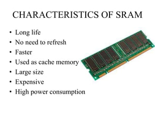 CHARACTERISTICS OF SRAM
• Long life
• No need to refresh
• Faster
• Used as cache memory
• Large size
• Expensive
• High power consumption
 