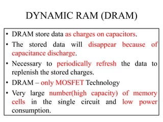 DYNAMIC RAM (DRAM)
• DRAM store data as charges on capacitors.
• The stored data will disappear because of
capacitance discharge.
• Necessary to periodically refresh the data to
replenish the stored charges.
• DRAM – only MOSFET Technology
• Very large number(high capacity) of memory
cells in the single circuit and low power
consumption.
 