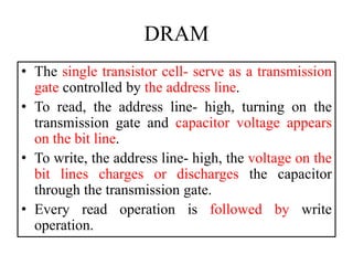 DRAM
• The single transistor cell- serve as a transmission
gate controlled by the address line.
• To read, the address line- high, turning on the
transmission gate and capacitor voltage appears
on the bit line.
• To write, the address line- high, the voltage on the
bit lines charges or discharges the capacitor
through the transmission gate.
• Every read operation is followed by write
operation.
 