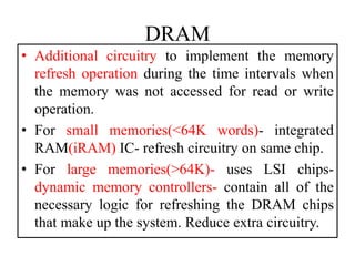 DRAM
• Additional circuitry to implement the memory
refresh operation during the time intervals when
the memory was not accessed for read or write
operation.
• For small memories(<64K words)- integrated
RAM(iRAM) IC- refresh circuitry on same chip.
• For large memories(>64K)- uses LSI chips-
dynamic memory controllers- contain all of the
necessary logic for refreshing the DRAM chips
that make up the system. Reduce extra circuitry.
 
