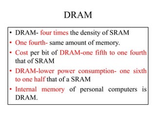 DRAM
• DRAM- four times the density of SRAM
• One fourth- same amount of memory.
• Cost per bit of DRAM-one fifth to one fourth
that of SRAM
• DRAM-lower power consumption- one sixth
to one half that of a SRAM
• Internal memory of personal computers is
DRAM.
 
