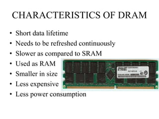 CHARACTERISTICS OF DRAM
• Short data lifetime
• Needs to be refreshed continuously
• Slower as compared to SRAM
• Used as RAM
• Smaller in size
• Less expensive
• Less power consumption
 