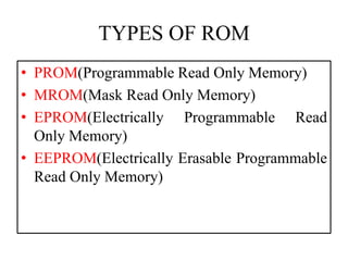 TYPES OF ROM
• PROM(Programmable Read Only Memory)
• MROM(Mask Read Only Memory)
• EPROM(Electrically Programmable Read
Only Memory)
• EEPROM(Electrically Erasable Programmable
Read Only Memory)
 