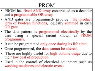 PROM
• PROM has fixed AND array constructed as a decoder
and a programmable OR array.
• AND gates are programmed- provide the product
term of boolean functions, logically summed in each
OR gate.
• The data pattern is programmed electrically by the
user using a special circuit known as PROM
programmer.
• It can be programmed only once during its life time.
• Once programmed, the data cannot be altered.
• These are highly useful for high volume usage due to
their low cost of production.
• Used in the control of electrical equipment such as
washing machines and electric ovens.
 