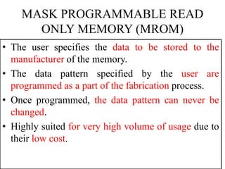 MASK PROGRAMMABLE READ
ONLY MEMORY (MROM)
• The user specifies the data to be stored to the
manufacturer of the memory.
• The data pattern specified by the user are
programmed as a part of the fabrication process.
• Once programmed, the data pattern can never be
changed.
• Highly suited for very high volume of usage due to
their low cost.
 