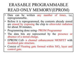 ERASABLE PROGRAMMABLE
READ ONLY MEMORY(EPROM)
• Data can be written any number of times, i.e,
reprogrammable.
• Before it is reprogrammed, the contents already stored
are erased by exposing the chip to ultraviolet radiation
for about 30 minutes.
• Programming done using- PROM Programmer
• The data bits are represented by the presence or
absence of a stored charge.
• EPROM Cell- n channel enhancement MOSFET with
insulated gate structure.
• Consist of Floating gate formed within SiO2 layer and
control gate.
 