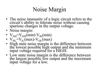 Noise Margin
• The noise immunity of a logic circuit refers to the
circuit’s ability to tolerate noise without causing
spurious changes in the output voltage.
• Noise margin:
• VNH=VOH(min)-VIH(min)
• VNL=VIL(max)-VOL(max)
• High state noise margin is the difference between
the lowest possible high output and the minimum
input voltage required for a HIGH.
• Low state noise margin is the difference between
the largest possible low output and the maximum
input voltage for a low.
 