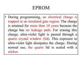 EPROM
• During programming, an electrical charge is
trapped in an insulated gate region. The charge
is retained for more than 10 years because the
charge has no leakage path. For erasing this
charge, ultra-violet light is passed through a
quartz crystal window (lid). This exposure to
ultra-violet light dissipates the charge. During
normal use, the quartz lid is sealed with a
sticker.
 