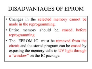 DISADVANTAGES OF EPROM
• Changes in the selected memory cannot be
made in the reprogramming.
• Entire memory should be erased before
reprogramming
• The EPROM IC must be removed from the
circuit and the stored program can be erased by
exposing the memory cells to UV light through
a “window” on the IC package.
 