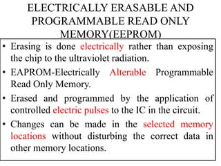 ELECTRICALLY ERASABLE AND
PROGRAMMABLE READ ONLY
MEMORY(EEPROM)
• Erasing is done electrically rather than exposing
the chip to the ultraviolet radiation.
• EAPROM-Electrically Alterable Programmable
Read Only Memory.
• Erased and programmed by the application of
controlled electric pulses to the IC in the circuit.
• Changes can be made in the selected memory
locations without disturbing the correct data in
other memory locations.
 