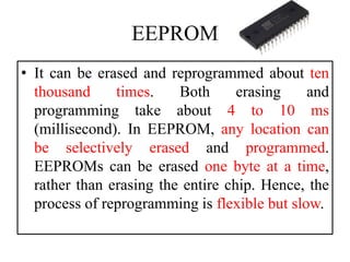 EEPROM
• It can be erased and reprogrammed about ten
thousand times. Both erasing and
programming take about 4 to 10 ms
(millisecond). In EEPROM, any location can
be selectively erased and programmed.
EEPROMs can be erased one byte at a time,
rather than erasing the entire chip. Hence, the
process of reprogramming is flexible but slow.
 