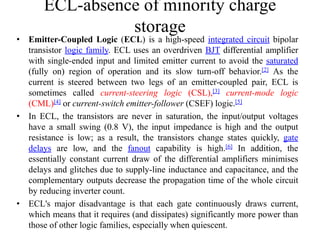 ECL-absence of minority charge
storage
• Emitter-Coupled Logic (ECL) is a high-speed integrated circuit bipolar
transistor logic family. ECL uses an overdriven BJT differential amplifier
with single-ended input and limited emitter current to avoid the saturated
(fully on) region of operation and its slow turn-off behavior.[2] As the
current is steered between two legs of an emitter-coupled pair, ECL is
sometimes called current-steering logic (CSL),[3] current-mode logic
(CML)[4] or current-switch emitter-follower (CSEF) logic.[5]
• In ECL, the transistors are never in saturation, the input/output voltages
have a small swing (0.8 V), the input impedance is high and the output
resistance is low; as a result, the transistors change states quickly, gate
delays are low, and the fanout capability is high.[6] In addition, the
essentially constant current draw of the differential amplifiers minimises
delays and glitches due to supply-line inductance and capacitance, and the
complementary outputs decrease the propagation time of the whole circuit
by reducing inverter count.
• ECL's major disadvantage is that each gate continuously draws current,
which means that it requires (and dissipates) significantly more power than
those of other logic families, especially when quiescent.
 