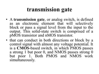 transmission gate
• A transmission gate, or analog switch, is defined
as an electronic element that will selectively
block or pass a signal level from the input to the
output. This solid-state switch is comprised of a
pMOS transistor and nMOS transistor.
• that can conduct in both directions or block by a
control signal with almost any voltage potential. It
is a CMOS-based switch, in which PMOS passes
a strong 1 but poor 0, and NMOS passes strong 0
but poor 1. Both PMOS and NMOS work
simultaneously.
 