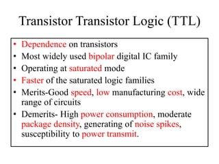 Transistor Transistor Logic (TTL)
• Dependence on transistors
• Most widely used bipolar digital IC family
• Operating at saturated mode
• Faster of the saturated logic families
• Merits-Good speed, low manufacturing cost, wide
range of circuits
• Demerits- High power consumption, moderate
package density, generating of noise spikes,
susceptibility to power transmit.
 