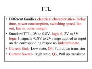 TTL
• Different families electrical characteristics- Delay
time, power consumption, switching speed, fan
out, fan in, noise margin.
• Standard TTL- 0V to 0.8V- logic 0, 2V to 5V –
logic 1, signals -0.8V to 2V range applied as input
on the corresponding response- indeterminate.
• Current Sink- Low state, Q4, Pull down transistor
• Current Source- High state, Q3, Pull up transistor
 