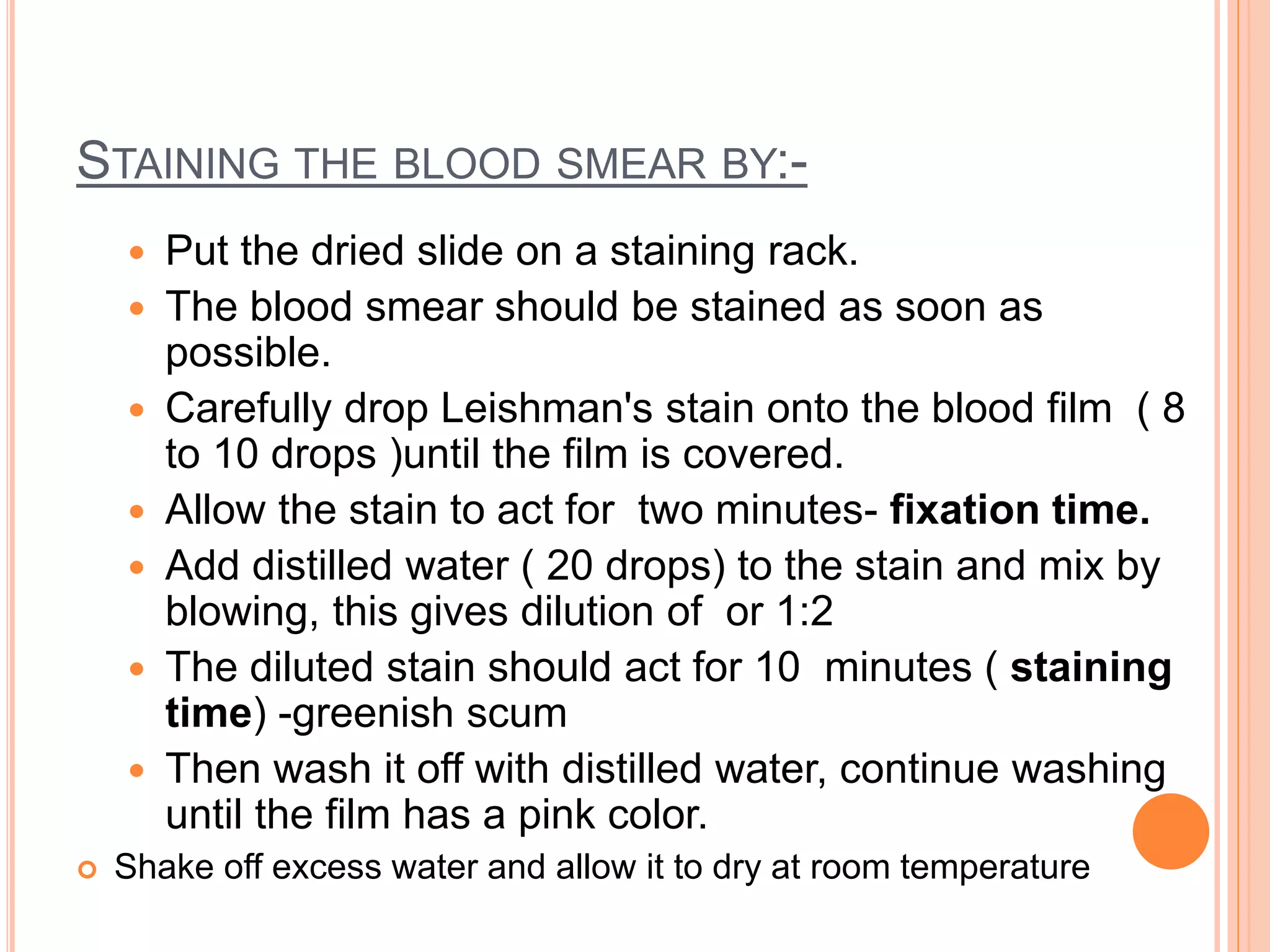 STAINING THE BLOOD SMEAR BY:-
 Put the dried slide on a staining rack.
 The blood smear should be stained as soon as
possible.
 Carefully drop Leishman's stain onto the blood film ( 8
to 10 drops )until the film is covered.
 Allow the stain to act for two minutes- fixation time.
 Add distilled water ( 20 drops) to the stain and mix by
blowing, this gives dilution of or 1:2
 The diluted stain should act for 10 minutes ( staining
time) -greenish scum
 Then wash it off with distilled water, continue washing
until the film has a pink color.
 Shake off excess water and allow it to dry at room temperature
 