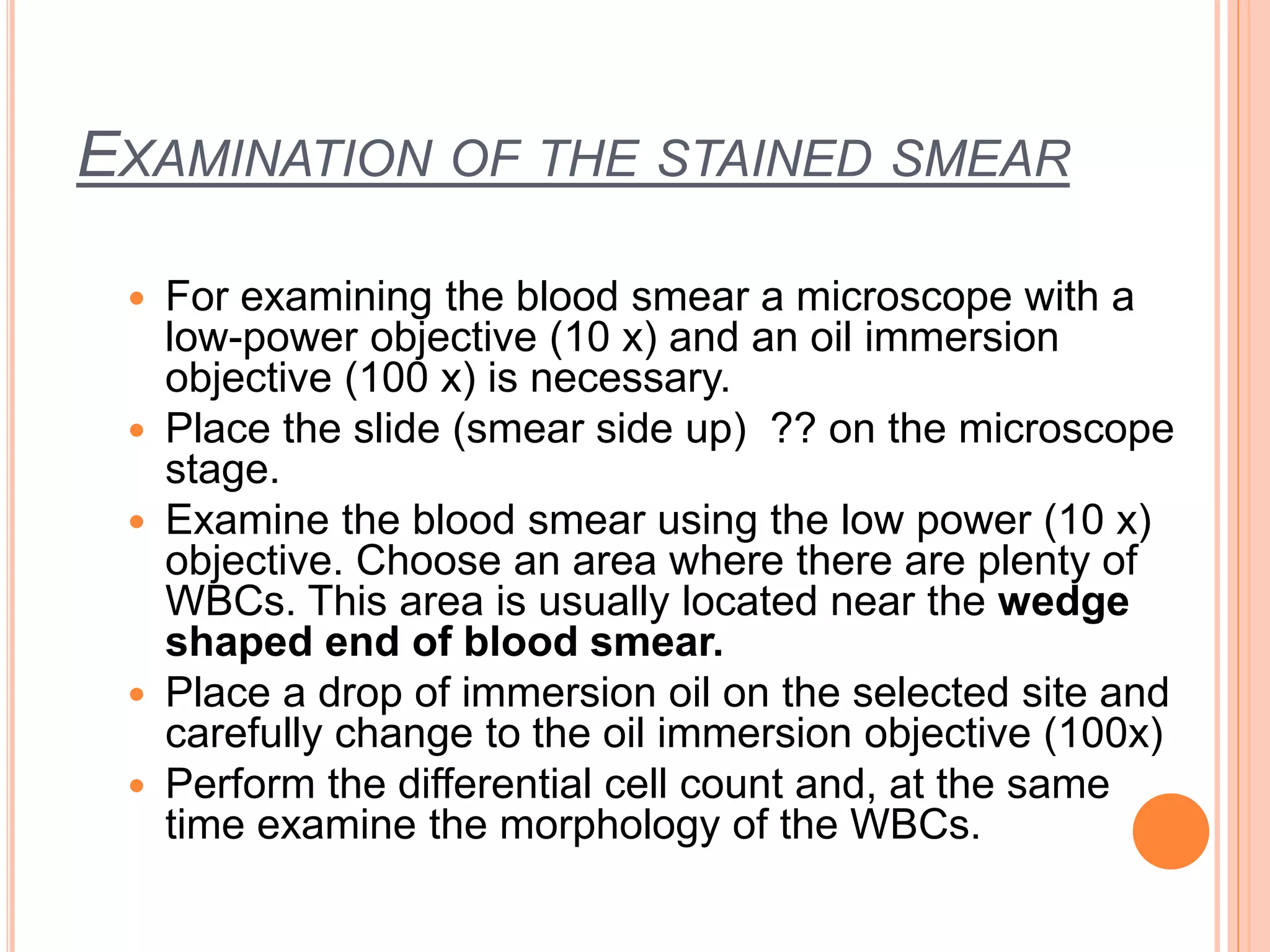 EXAMINATION OF THE STAINED SMEAR
 For examining the blood smear a microscope with a
low-power objective (10 x) and an oil immersion
objective (100 x) is necessary.
 Place the slide (smear side up) ?? on the microscope
stage.
 Examine the blood smear using the low power (10 x)
objective. Choose an area where there are plenty of
WBCs. This area is usually located near the wedge
shaped end of blood smear.
 Place a drop of immersion oil on the selected site and
carefully change to the oil immersion objective (100x)
 Perform the differential cell count and, at the same
time examine the morphology of the WBCs.
 