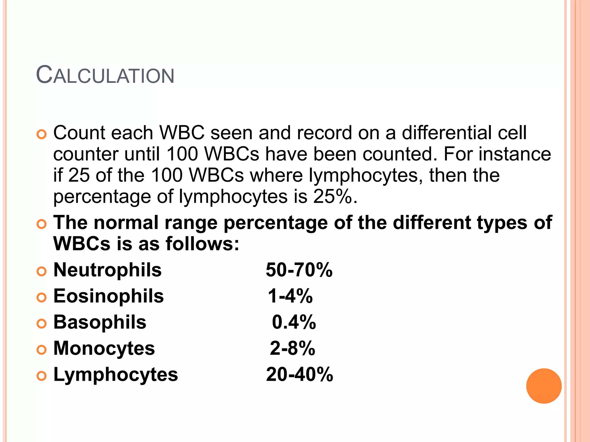 CALCULATION
 Count each WBC seen and record on a differential cell
counter until 100 WBCs have been counted. For instance
if 25 of the 100 WBCs where lymphocytes, then the
percentage of lymphocytes is 25%.
 The normal range percentage of the different types of
WBCs is as follows:
 Neutrophils 50-70%
 Eosinophils 1-4%
 Basophils 0.4%
 Monocytes 2-8%
 Lymphocytes 20-40%
 