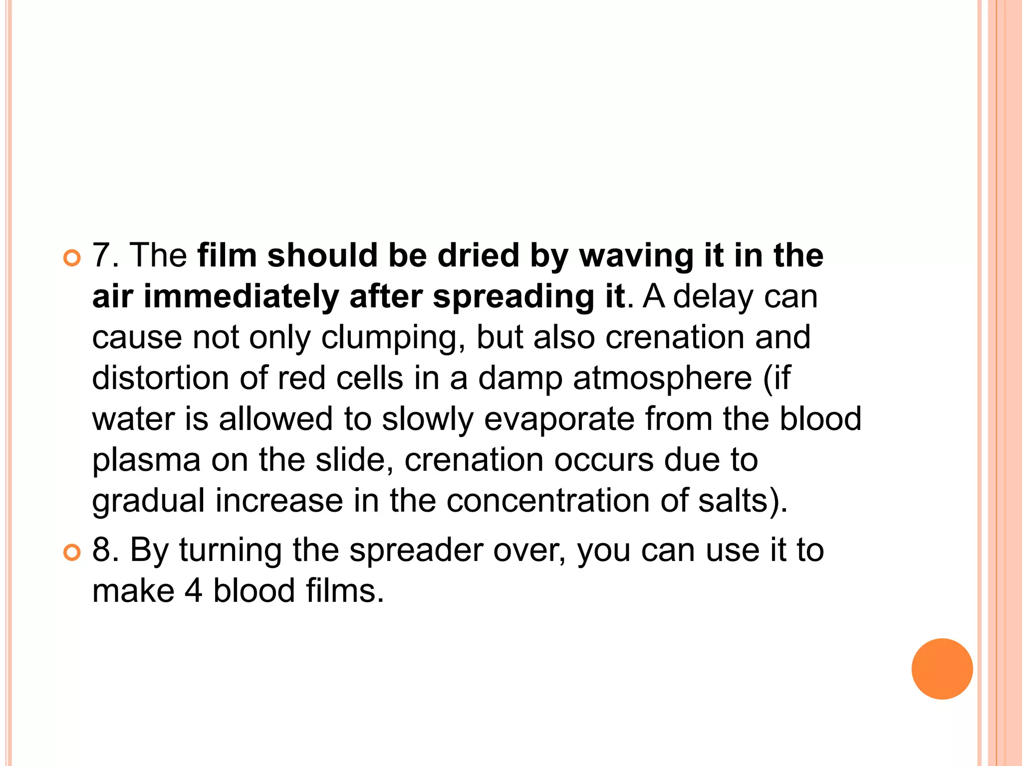  7. The film should be dried by waving it in the
air immediately after spreading it. A delay can
cause not only clumping, but also crenation and
distortion of red cells in a damp atmosphere (if
water is allowed to slowly evaporate from the blood
plasma on the slide, crenation occurs due to
gradual increase in the concentration of salts).
 8. By turning the spreader over, you can use it to
make 4 blood films.
 
