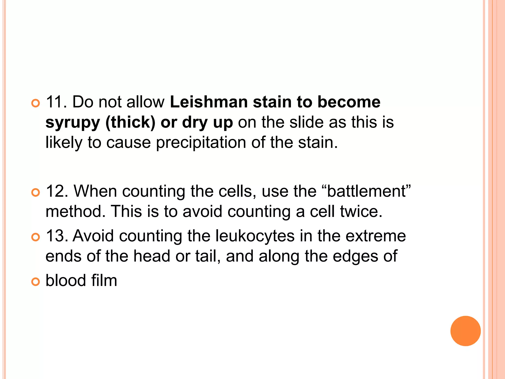  11. Do not allow Leishman stain to become
syrupy (thick) or dry up on the slide as this is
likely to cause precipitation of the stain.
 12. When counting the cells, use the “battlement”
method. This is to avoid counting a cell twice.
 13. Avoid counting the leukocytes in the extreme
ends of the head or tail, and along the edges of
 blood film
 