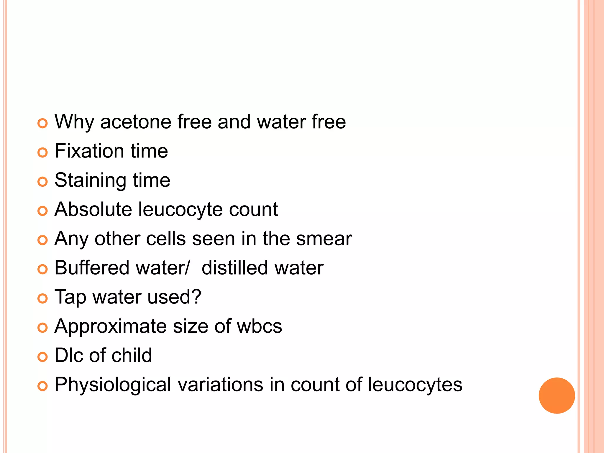  Why acetone free and water free
 Fixation time
 Staining time
 Absolute leucocyte count
 Any other cells seen in the smear
 Buffered water/ distilled water
 Tap water used?
 Approximate size of wbcs
 Dlc of child
 Physiological variations in count of leucocytes
 