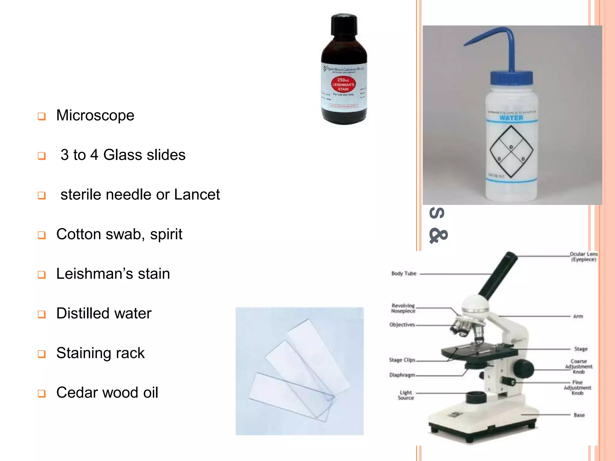 A
PPARATUS
&
MATERIALS
 Microscope
 3 to 4 Glass slides
 sterile needle or Lancet
 Cotton swab, spirit
 Leishman’s stain
 Distilled water
 Staining rack
 Cedar wood oil
 