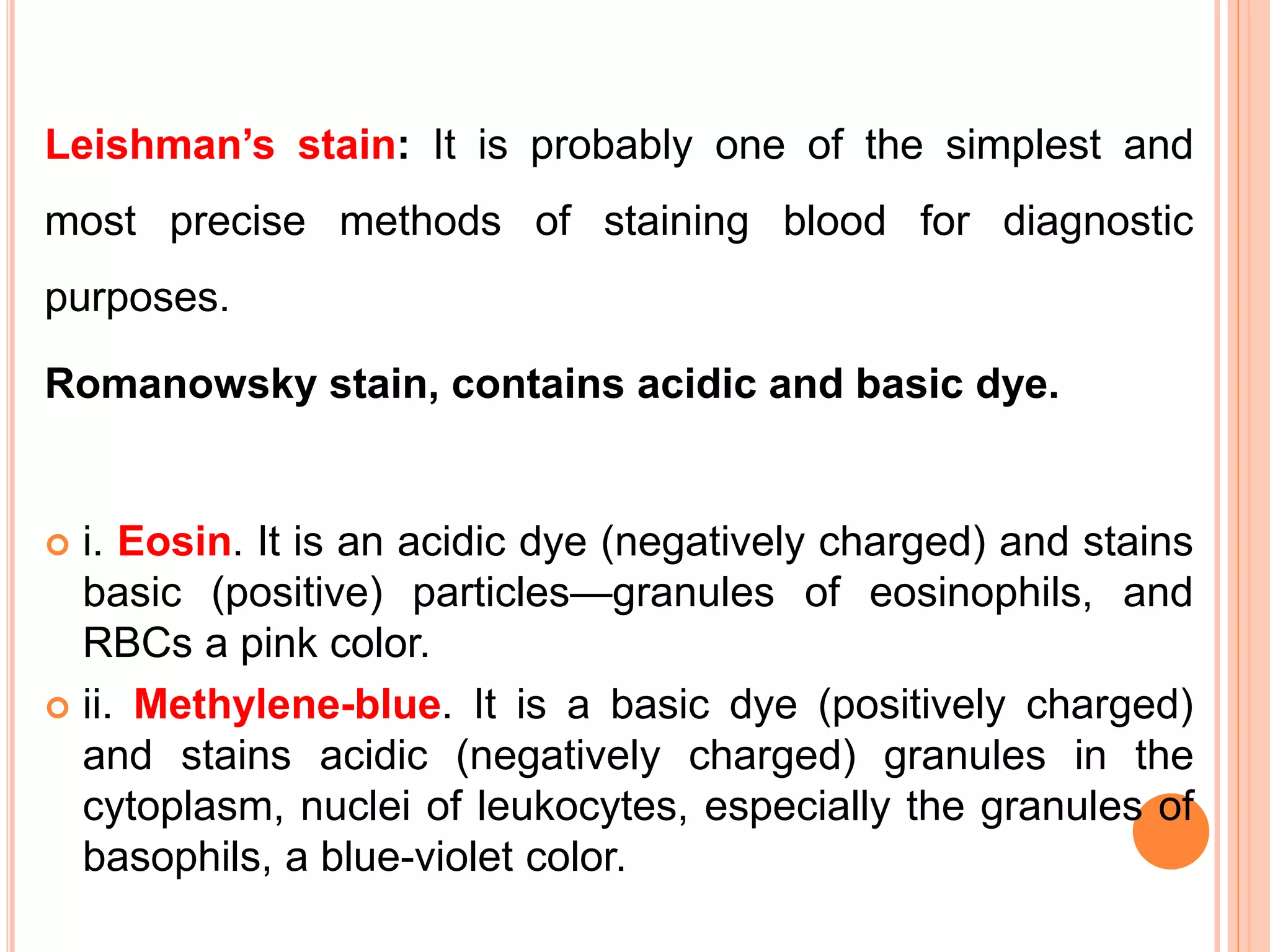 Leishman’s stain: It is probably one of the simplest and
most precise methods of staining blood for diagnostic
purposes.
Romanowsky stain, contains acidic and basic dye.
 i. Eosin. It is an acidic dye (negatively charged) and stains
basic (positive) particles—granules of eosinophils, and
RBCs a pink color.
 ii. Methylene-blue. It is a basic dye (positively charged)
and stains acidic (negatively charged) granules in the
cytoplasm, nuclei of leukocytes, especially the granules of
basophils, a blue-violet color.
 