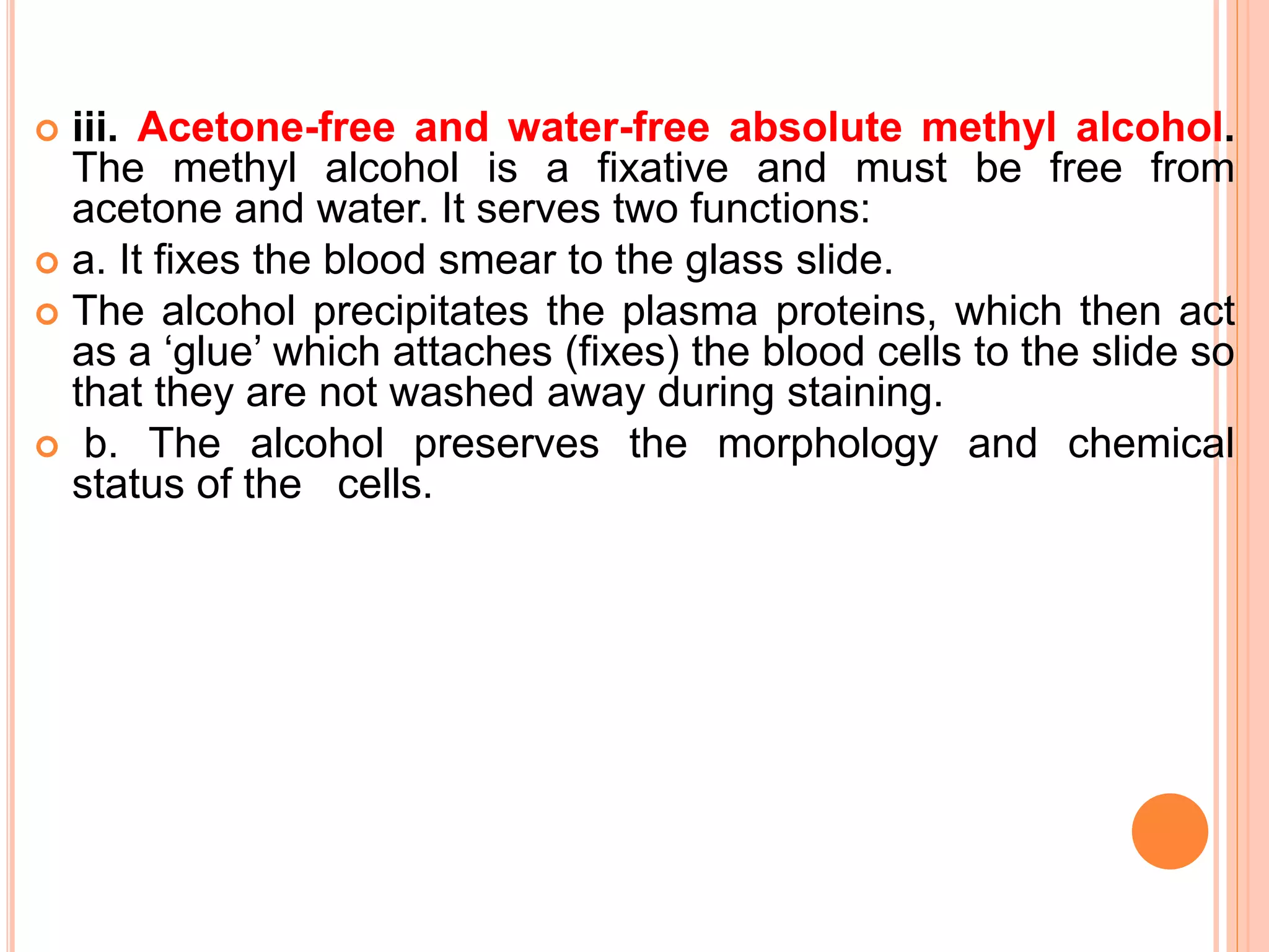  iii. Acetone-free and water-free absolute methyl alcohol.
The methyl alcohol is a fixative and must be free from
acetone and water. It serves two functions:
 a. It fixes the blood smear to the glass slide.
 The alcohol precipitates the plasma proteins, which then act
as a ‘glue’ which attaches (fixes) the blood cells to the slide so
that they are not washed away during staining.
 b. The alcohol preserves the morphology and chemical
status of the cells.
 