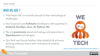 Tikal Knowledge
TIKAL INTRO
WHO WE ARE ?
▸ Tikal helps ISV’s in Israel & abroad in their technological
challenges.
▸ Our Engineers are Fullstack Developers with expertise in
Android, DevOps, Java, JS, Python, ML
▸ We are passionate about technology and specialise in
OpenSource technologies.
▸ Our Tech and Group leaders help establish & enhance
existing software teams with innovative & creative
thinking.
https://www.meetup.com/full-stack-developer-il/
 