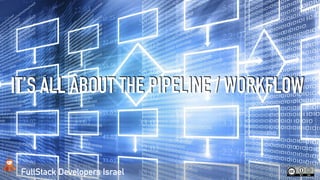FullStack Developers Israel
IT’S ALL ABOUT THE PIPELINE / WORKFLOW
 