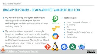 FullStack Developers Israel
SELF INTRODUCTION
▸ My open thinking and open techniques
ideology is driven by Open Source
technologies and the collaborative manner
deﬁning my M.O.
▸ My solution driven approach is strongly
based on hands-on and deep understanding
of Operating Systems, Applications stacks
and Software languages, Networking, Cloud
in general and today more an more Cloud
Native solutions.
▸ Technologies:
▸ Linux { just pick a ﬂavour …}
▸ *Scripting
▸ Git
▸ Python/Go
▸ Cloud { public/private/hybrid }
▸ Docker
▸ Kubernetes 
HAGGAI PHILIP ZAGURY - DEVOPS ARCHITECT AND GROUP TECH LEAD
 