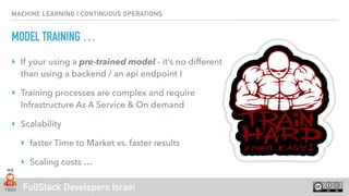 FullStack Developers Israel
MACHINE LEARNING | CONTINUOUS OPERATIONS
MODEL TRAINING …
‣ If your using a pre-trained model - it’s no different
than using a backend / an api endpoint !
‣ Training processes are complex and require
Infrastructure As A Service & On demand
‣ Scalability
‣ faster Time to Market vs. faster results
‣ Scaling costs …
 