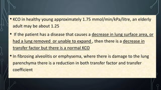 • KCO in healthy young approximately 1.75 mmol/min/kPa/litre, an elderly
adult may be about 1.25
• If the patient has a disease that causes a decrease in lung surface area, or
had a lung removed or unable to expand , then there is a decrease in
transfer factor but there is a normal KCO
• In fibrosing alveolitis or emphysema, where there is damage to the lung
parenchyma there is a reduction in both transfer factor and transfer
coefficient
 