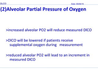 DLCO Date :09/06/15
(2)Alveolar Partial Pressure of Oxygen
>increased alveolar PO2 will reduce measured DlCO
>DlCO will be lowered if patients receive
supplemental oxygen during measurement
>reduced alveolar PO2 will lead to an increment in
measured DlCO
 