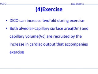 DLCO Date :09/06/15
(4)Exercise
• DlCO can increase twofold during exercise
• Both alveolar-capillary surface area(Dm) and
capillary volume(Vc) are recruited by the
increase in cardiac output that accompanies
exercise
 
