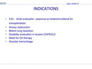 DLCO Date :09/06/15
INDICATIONS
• ILD-- initial evaluation ,response to treatment,referral for
transplantation
• Airway obstruction
• Before lung resection
• Disability evaluation in severe COPD/ILD
• Need for O2 therapy
• Alveolar hemorrhage
 