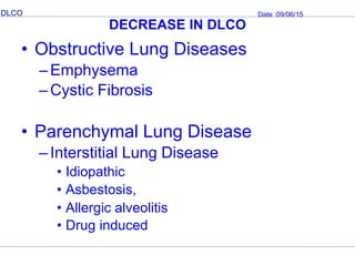 DLCO Date :09/06/15
DECREASE IN DLCO
• Obstructive Lung Diseases
–Emphysema
–Cystic Fibrosis
• Parenchymal Lung Disease
–Interstitial Lung Disease
• Idiopathic
• Asbestosis,
• Allergic alveolitis
• Drug induced
 